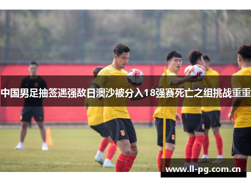 中国男足抽签遇强敌日澳沙被分入18强赛死亡之组挑战重重