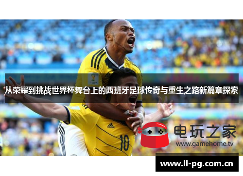 从荣耀到挑战世界杯舞台上的西班牙足球传奇与重生之路新篇章探索